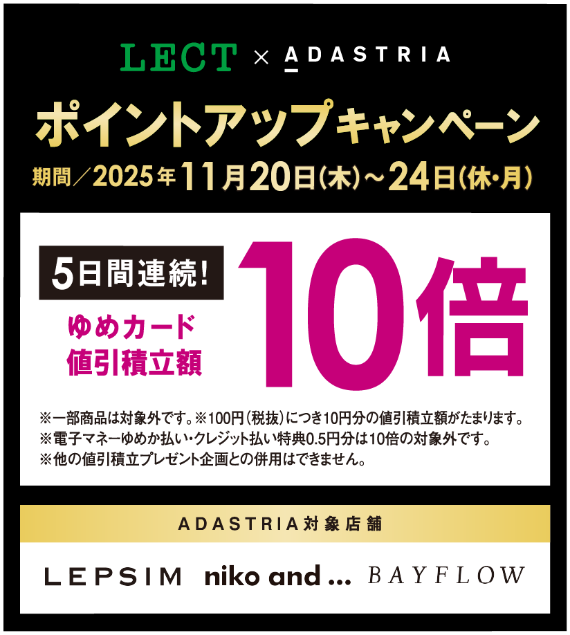 LECT×ADASTRIA ポイントアップキャンペーン 期間2025年11月20日(木曜日)～11月24日(休日・月曜日)5日間連続！ゆめカード値引積立額10倍 ※一部商品は対象外です。※100円(税抜)につき10円分の値引積立額がたまります。※電子マネーゆめか払い・クレジット払い特典0.5円分は5倍、10倍の対象外です。※他の値引積立プレゼント企画との併用はできません。 ADASTRIA対象店舗 LEPSIM nico and... ベイフロー